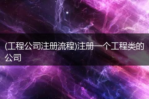 (工程公司注册流程)注册一个工程类的公司