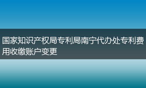 国家知识产权局专利局南宁代办处专利费用收缴账户变更