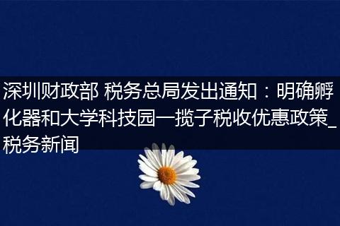 深圳财政部 税务总局发出通知：明确孵化器和大学科技园一揽子税收优惠政策_税务新闻