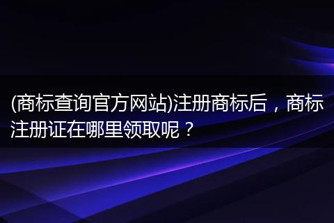 (商标查询官方网站)注册商标后，商标注册证在哪里领取呢？