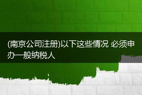 (南京公司注册)以下这些情况 必须申办一般纳税人