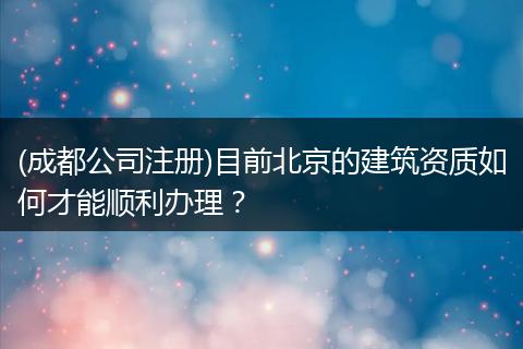(成都公司注册)目前北京的建筑资质如何才能顺利办理？