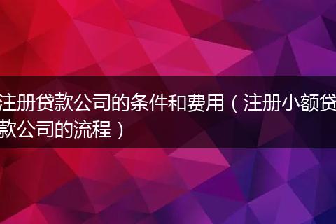 注册贷款公司的条件和费用（注册小额贷款公司的流程）