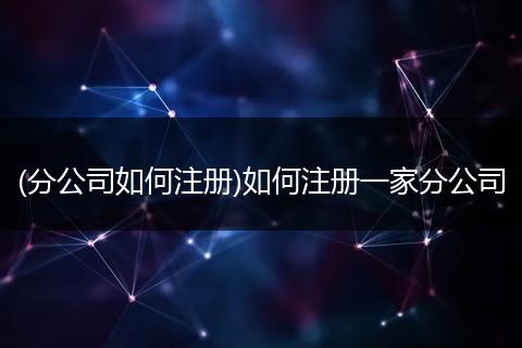 (分公司如何注册)如何注册一家分公司