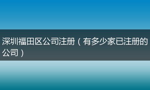 深圳福田区公司注册（有多少家已注册的公司）