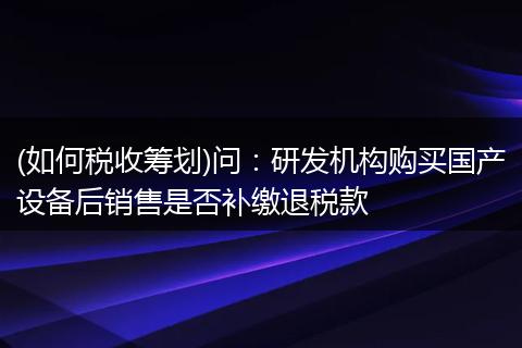 (如何税收筹划)问：研发机构购买国产设备后销售是否补缴退税款
