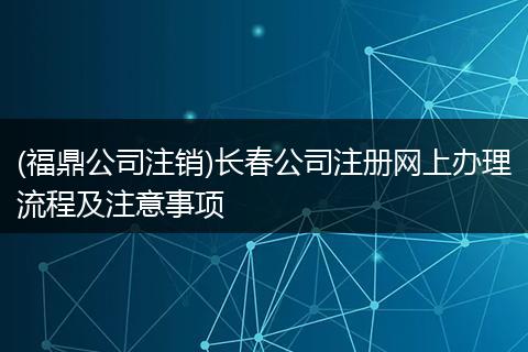 (福鼎公司注销)长春公司注册网上办理流程及注意事项