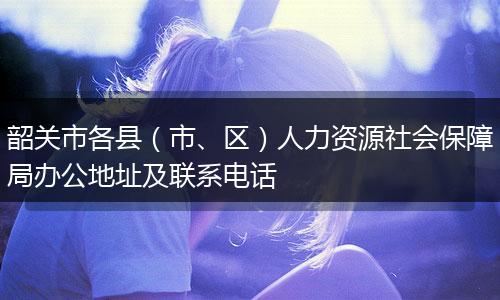 韶关市各县（市、区）人力资源社会保障局办公地址及联系电话