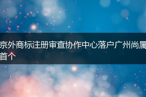 京外商标注册审查协作中心落户广州尚属首个