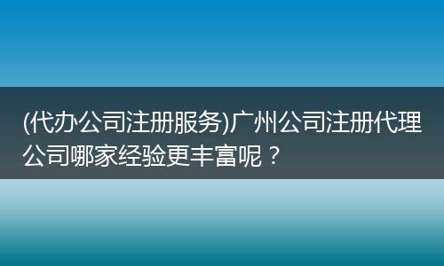 (代办公司注册服务)广州公司注册代理公司哪家经验更丰富呢？