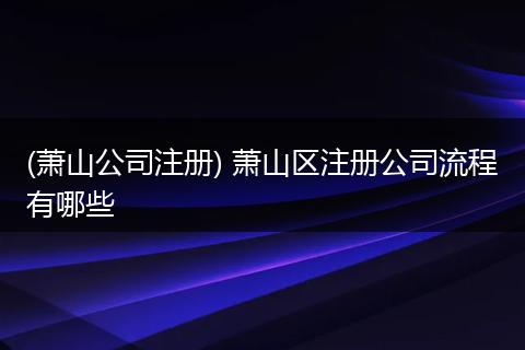 (萧山公司注册) 萧山区注册公司流程有哪些