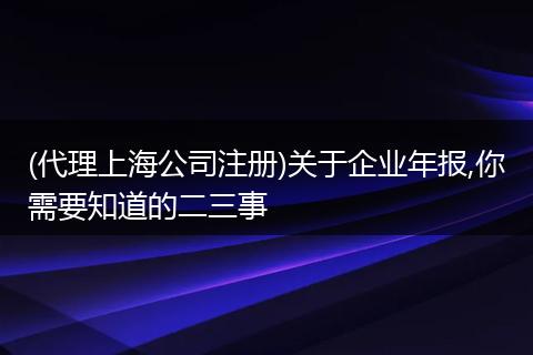 (代理上海公司注册)关于企业年报,你需要知道的二三事