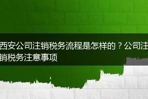 西安公司注销税务流程是怎样的？公司注销税务注意事项