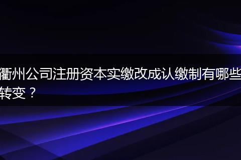 衢州公司注册资本实缴改成认缴制有哪些转变？