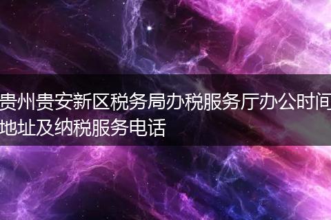 贵州贵安新区税务局办税服务厅办公时间地址及纳税服务电话