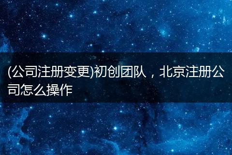 (公司注册变更)初创团队，北京注册公司怎么操作