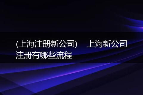 (上海注册新公司)    上海新公司注册有哪些流程
