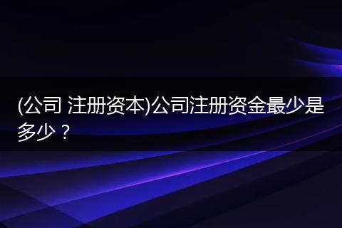 (公司 注册资本)公司注册资金最少是多少？