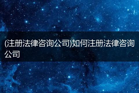 (注册法律咨询公司)如何注册法律咨询公司
