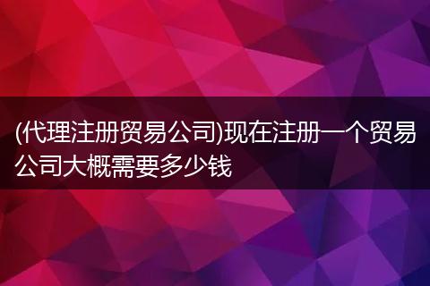 (代理注册贸易公司)现在注册一个贸易公司大概需要多少钱