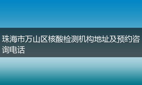 珠海市万山区核酸检测机构地址及预约咨询电话