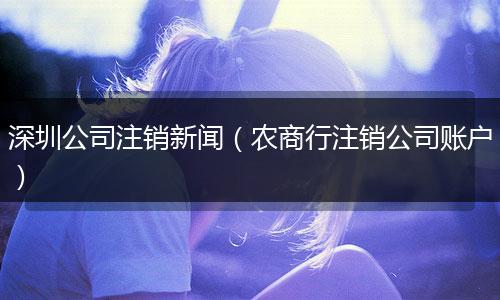 深圳公司注销新闻（农商行注销公司账户）