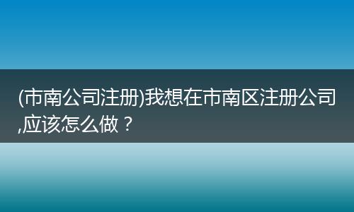 (市南公司注册)我想在市南区注册公司,应该怎么做？