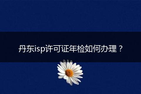 丹东isp许可证年检如何办理？