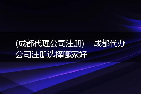 (成都代理公司注册)    成都代办公司注册选择哪家好