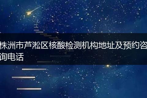 株洲市芦淞区核酸检测机构地址及预约咨询电话