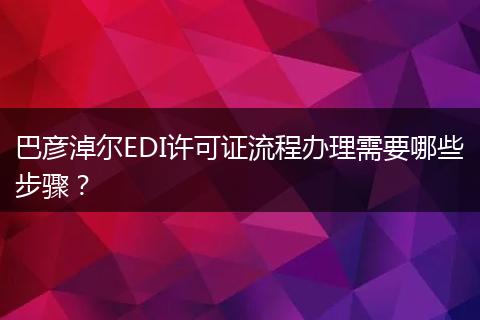 巴彦淖尔EDI许可证流程办理需要哪些步骤？
