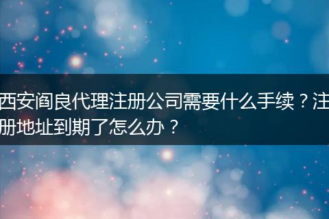 西安阎良代理注册公司需要什么手续？注册地址到期了怎么办？