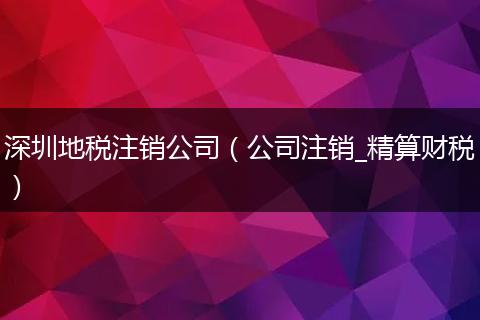 深圳地税注销公司（公司注销_精算财税）