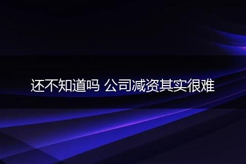 还不知道吗 公司减资其实很难