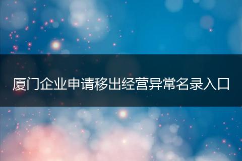 厦门企业申请移出经营异常名录入口
