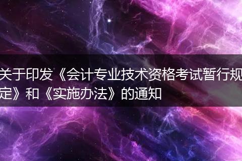 关于印发《会计专业技术资格考试暂行规定》和《实施办法》的通知