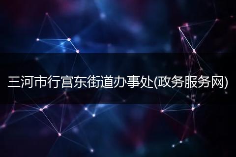 三河市行宫东街道办事处(政务服务网)