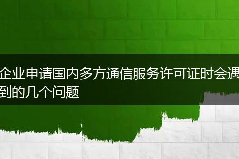 企业申请国内多方通信服务许可证时会遇到的几个问题
