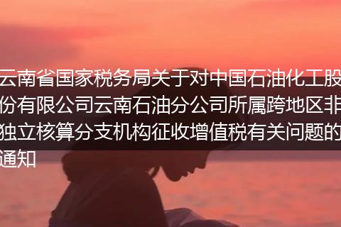 云南省国家税务局关于对中国石油化工股份有限公司云南石油分公司所属跨地区非独立核算分支机构征收增值税有关问题的通知