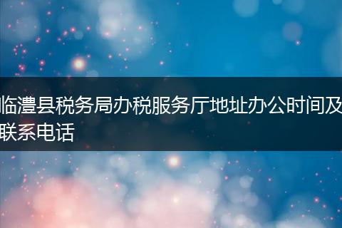 临澧县税务局办税服务厅地址办公时间及联系电话