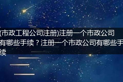 (市政工程公司注册)注册一个市政公司有哪些手续?注册一个市政公司有哪些手续