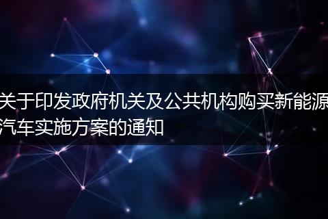 关于印发政府机关及公共机构购买新能源汽车实施方案的通知