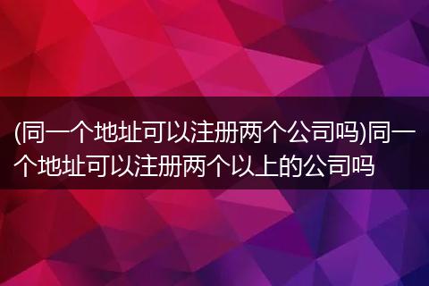 (同一个地址可以注册两个公司吗)同一个地址可以注册两个以上的公司吗
