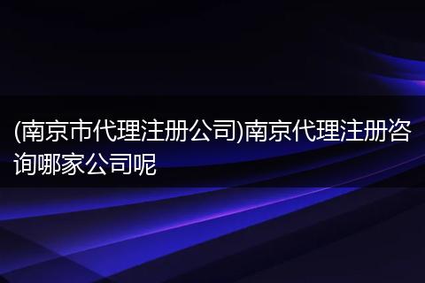 (南京市代理注册公司)南京代理注册咨询哪家公司呢