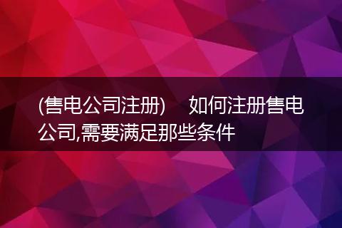 (售电公司注册)    如何注册售电公司,需要满足那些条件