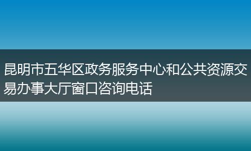 昆明市五华区政务服务中心和公共资源交易办事大厅窗口咨询电话
