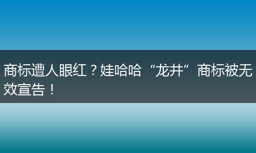 商标遭人眼红？娃哈哈“龙井”商标被无效宣告！
