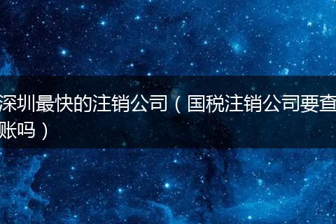 深圳最快的注销公司（国税注销公司要查账吗）