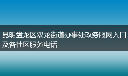 昆明盘龙区双龙街道办事处政务服网入口及各社区服务电话