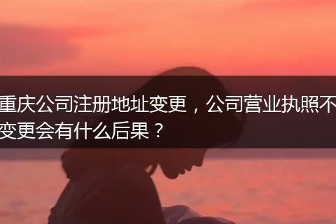 重庆公司注册地址变更，公司营业执照不变更会有什么后果？
